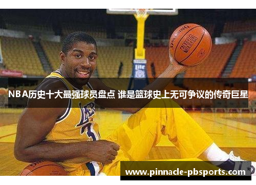 NBA历史十大最强球员盘点 谁是篮球史上无可争议的传奇巨星