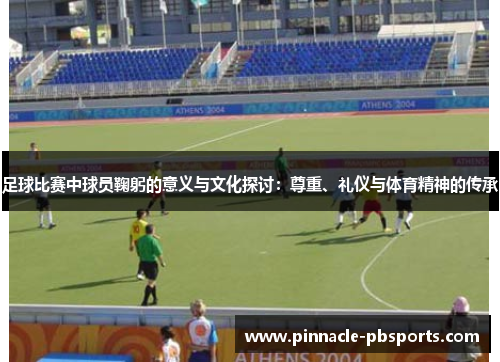 足球比赛中球员鞠躬的意义与文化探讨：尊重、礼仪与体育精神的传承